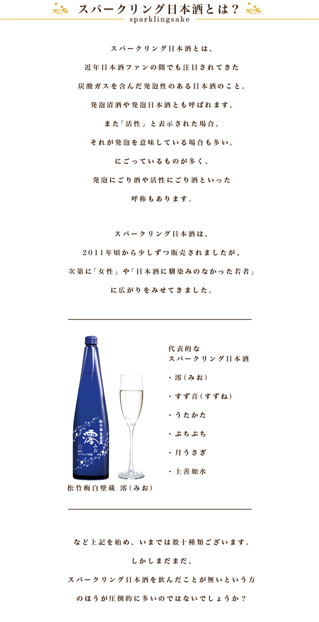 スパークリング日本酒とは、スパークリング日本酒とは、近年日本酒ファンの間でも注目されてきた炭酸ガスを含んだ発泡性のある日本酒のこと。
                        発泡清酒（はっぽうせいしゅ）や発泡日本酒（はっぽうにほんしゅ）とも呼ばれます。
                        また「活性」と表示された場合、それが発泡を意味している場合も多い。にごっているものが多く、発泡にごり酒や活性にごり酒といった呼称もあります。
                        スパークリング日本酒は、2011年頃から少しずつ販売されましたが、次第に「女性」や「日本酒に馴染みのなかった20代の若者」に広がりをみせてきました。
                        代表的なスパークリング日本酒には
                        ・澪（みお）
                        ・すず音（すずね）
                        ・うたかた
                        ・ぷちぷち

                        など上記を始め、いまでは数十種類ございます。
                        しかし、まだまだスパークリング日本酒を飲んだことが無いという方のほうが圧倒的に多いのではないでしょうか？